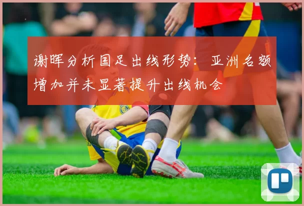 谢晖分析国足出线形势：亚洲名额增加并未显著提升出线机会