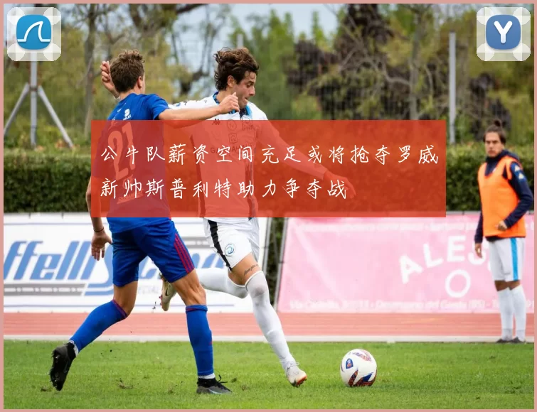 公牛队薪资空间充足或将抢夺罗威新帅斯普利特助力争夺战